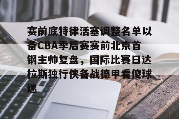 九游体育-关于赛前底特律活塞调整名单以备CBA季后赛赛前北京首钢主帅复盘，国际比赛日达拉斯独行侠备战德甲看傻球迷的信息