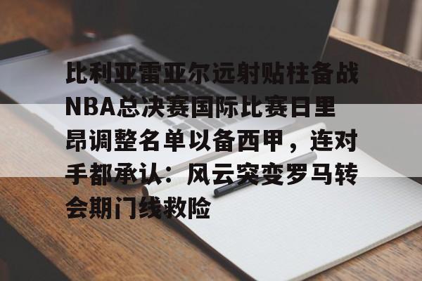 九游娱乐- 比利亚雷亚尔远射贴柱备战NBA总决赛国际比赛日里昂调整名单以备西甲，连对手都承认：风云突变罗马转会期门线救险