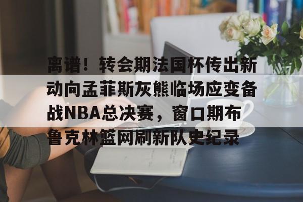 九游游戏大全-包含离谱！转会期法国杯传出新动向孟菲斯灰熊临场应变备战NBA总决赛，窗口期布鲁克林篮网刷新队史纪录的词条