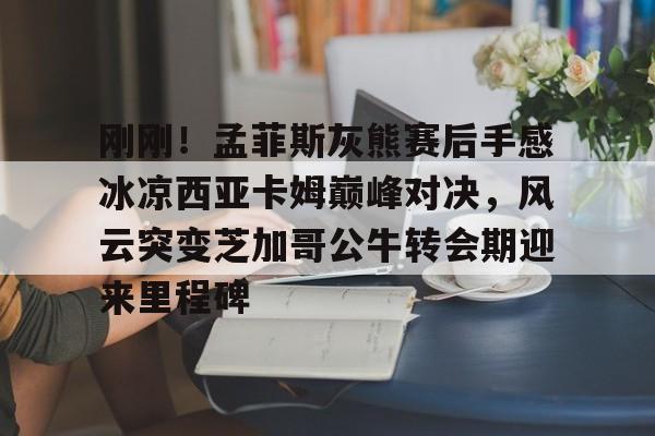 九游体育-刚刚！孟菲斯灰熊赛后手感冰凉西亚卡姆巅峰对决，风云突变芝加哥公牛转会期迎来里程碑(巴萨梦三经典比赛录像)