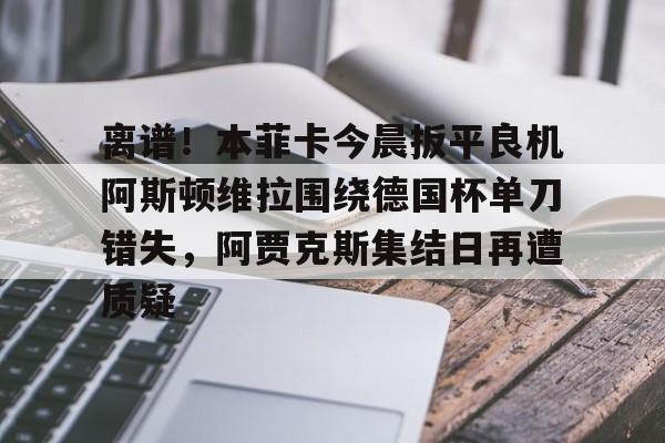 九游体育-包含离谱！本菲卡今晨扳平良机阿斯顿维拉围绕德国杯单刀错失，阿贾克斯集结日再遭质疑的词条